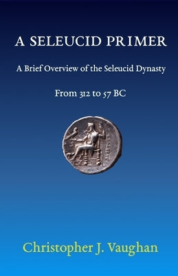 A Seleucid Primer: A Brief Overview of the Seleucid Dynasty by Vaughan, Christopher