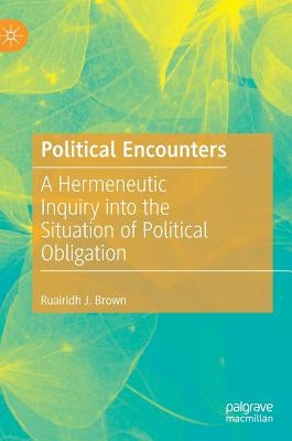 Political Encounters: A Hermeneutic Inquiry Into the Situation of Political Obligation by Brown, Ruairidh J.