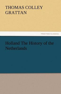 Holland the History of the Netherlands by Grattan, Thomas Colley