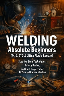 Welding for Absolute Beginners (MIG, TIG & Stick Made Simple): Step-by-Step Techniques, Safety Basics, and First Projects for DIYers and Career Starte by Fox, April