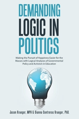 Demanding Logic in Politics: Making the Pursuit of Happiness Easier for the Masses with Logical Analyses of Governmental Policy and Activism in Educat by Krueger Mpa, Jason