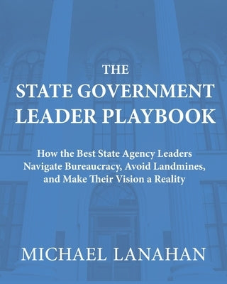 The State Government Leader Playbook: How the Best State Agency Leaders Navigate Bureaucracy, Avoid Landmines, and Make Their Vision a Reality by Lanahan, Michael