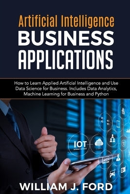 Artificial Intelligence Business Applications: How to Learn Applied Artificial Intelligence and Use Data Science for Business. Includes Data Analytics by Ford, William J.