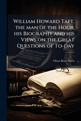 William Howard Taft, the man of the Hour; his Biography and his Views on the Great Questions of To-day by Davis, Oscar King