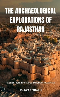 The Archaeological Explorations of Rajasthan: A Brief History of Explorations in Rajasthan by Ishwar Singh