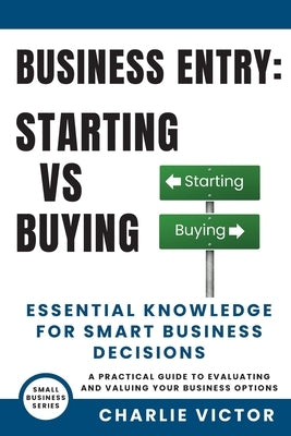 Business Entry Starting vs Buying - Essential Knowledge for Smart Business Decisions: A Practical Guide to Evaluating and Valuing Your Business Option by Victor, Charlie