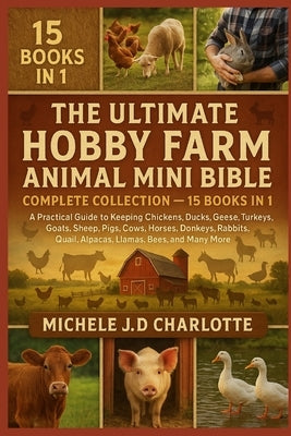 The Ultimate Hobby Farm Animal Mini Bible: COMPLETE COLLECTION - 15 BOOKS IN 1: A Practical Guide to Keeping Chickens, Ducks, Geese, Turkeys, Goats, S by J. D. Charlotte, Michele
