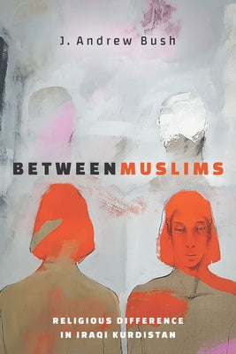 Between Muslims: Religious Difference in Iraqi Kurdistan by Bush, J. Andrew
