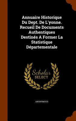 Annuaire Historique Du Dept. De L'yonne. Recueil De Documents Authentiques Destinés A Former La Statistique Départementale by Anonymous