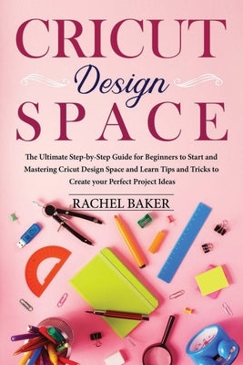 Cricut Design Space: The Ultimate Step-by-Step Guide for Beginners to Start and Mastering Cricut Design Space and Learn Tips and Tricks Cre by Baker, Rachel