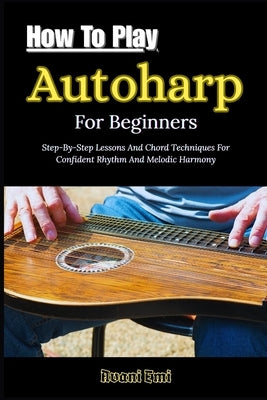 How To Play Autoharp For Beginners: Step-By-Step Lessons And Chord Techniques For Confident Rhythm And Melodic Harmony by Emi, Avani
