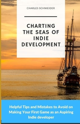 Charting the Seas of Indie Development: Helpful Tips and Mistakes to Avoid on Making Your First Game as an Aspiring Indie developer by Schnieider, Charles