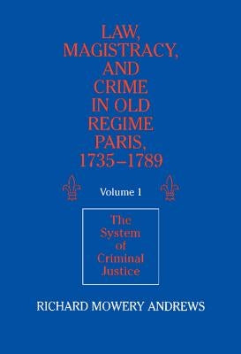 Law, Magistracy, and Crime in Old Regime Paris, 1735-1789: Volume 1, the System of Criminal Justice by Andrews, Richard Mowery