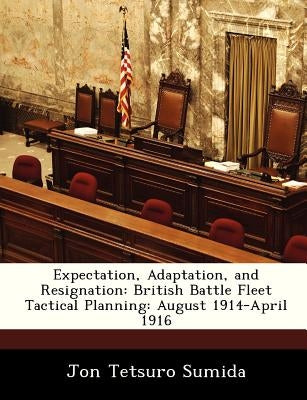 Expectation, Adaptation, and Resignation: British Battle Fleet Tactical Planning: August 1914-April 1916 by Sumida, Jon Tetsuro