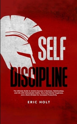 Self Discipline: The Ultimate Guide to Achieve Success in Business, Relationships, and Life with Unbreakable Habits, Navy Seal Mental Toughness, and a by Holt, Eric