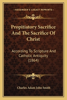 Propitiatory Sacrifice And The Sacrifice Of Christ: According To Scripture And Catholic Antiquity (1864) by Smith, Charles Adam John