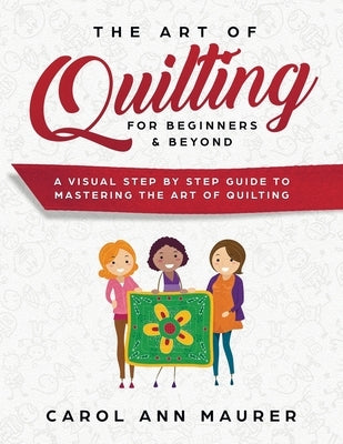 The Art of Quilting for Beginners & Beyond: A Visual Step By Step Guide to Mastering the Art of Quilting by Maurer, Carol Ann