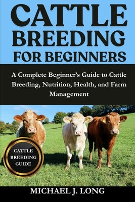 Cattle Breeding for Beginners: A Complete Beginner's Guide to Cattle Breeding, Nutrition, Health, and Farm Management by J. Long, Michael