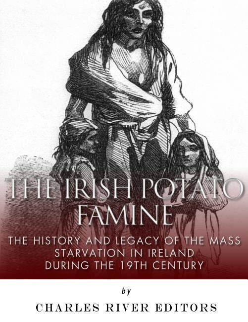 The Irish Potato Famine: The History and Legacy of the Mass Starvation in Ireland During the 19th Century by Charles River Editors