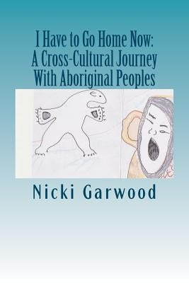 I Have to Go Home Now: A Cross-Cultural Journey With Aboriginal Peoples by Garwood Msw, Nicki