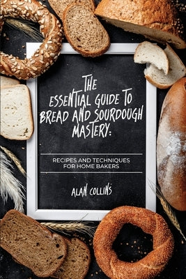 The Essential Guide to Bread and Sourdough Mastery: Recipes and Techniques for Home Bakers by Collins, Alan