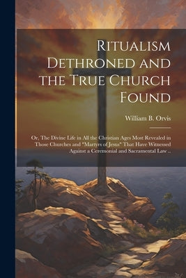 Ritualism Dethroned and the True Church Found: Or, The Divine Life in All the Christian Ages Most Revealed in Those Churches and "Martyrs of Jesus" Th by Orvis, William B.