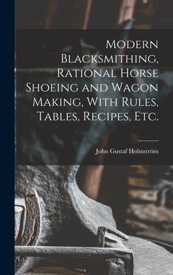 Modern Blacksmithing, Rational Horse Shoeing and Wagon Making, With Rules, Tables, Recipes, etc. by Holmström, John Gustaf