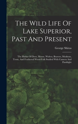 The Wild Life Of Lake Superior, Past And Present: The Habits Of Deer, Moose, Wolves, Beavers, Muskrats, Trout, And Feathered Wood-folk Studied With Ca by Shiras, George