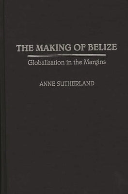 Making of Belize: Globalization in the Margins by Sutherland, Anne
