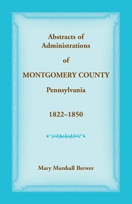 Abstracts of Administrations of Montgomery County, Pennsylvania, 1822-1850 by Brewer, Mary Marshall