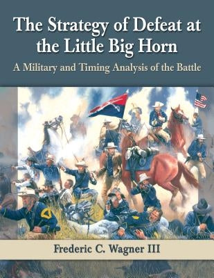 The Strategy of Defeat at the Little Big Horn: A Military and Timing Analysis of the Battle by Wagner, Frederic C.