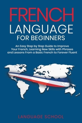 French Language for Beginners: An Easy Step by Step Guide to Improve Your French, Learning New Skills with Phrases and Lessons From a Basic French to by School, Language