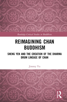 Reimagining Chan Buddhism: Sheng Yen and the Creation of the Dharma Drum Lineage of Chan by Yu, Jimmy