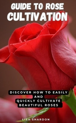 Guide to Rose Cultivation: Discover how to easily and quickly grow beautiful roses by Shardon, Lisa