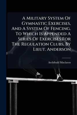 A Military System Of Gymnastic Exercises, And A System Of Fencing. To Which Is Appended A Series Of Exercises For The Regulation Clubs, By Lieut. Ande by MacLaren, Archibald