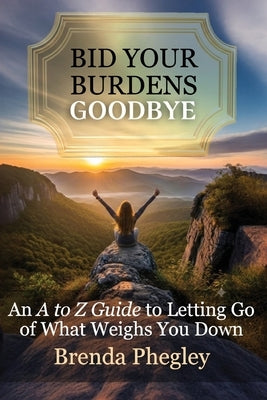 Bid Your Burdens Goodbye: An A to Z Guide to Letting Go of What Weighs you Down by Phegley, Brenda