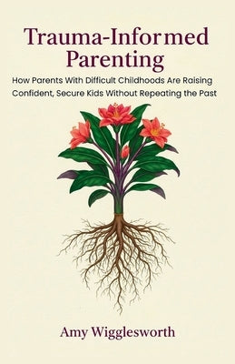 Trauma-Informed Parenting: How Parents With Difficult Childhoods Are Raising Confident, Secure Kids Without Repeating the Past by Wigglesworth, Amy