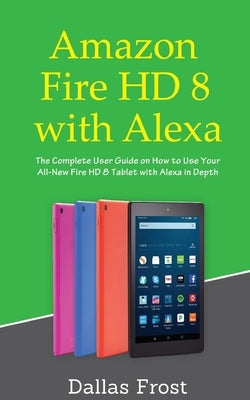 Amazon Fire HD 8 with Alexa: The Complete User Guide on How to Use Your All-New Fire HD 8 Tablet with Alexa in Depth by Frost, Dallas