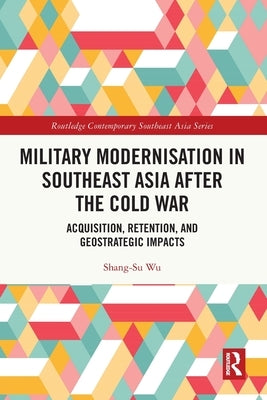 Military Modernisation in Southeast Asia after the Cold War: Acquisition, Retention, and Geostrategic Impacts by Wu, Shang-Su