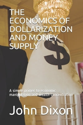 The Economics of Dollarization and Money Supply: A simple primer to economic manipulation and wealth concentration by Dixon, John