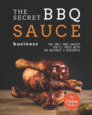 The Secret BBQ Sauce Business: The Only BBQ Sauces You'll Need with or without a Business by Tucker, Chloe