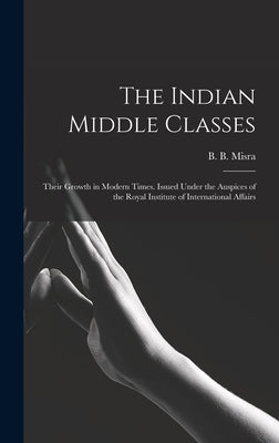 The Indian Middle Classes: Their Growth in Modern Times. Issued Under the Auspices of the Royal Institute of International Affairs by Misra, B. B. (Bankey Bihari) 1909-