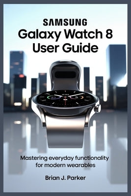 Samsung Galaxy Watch 8 User Guide: Mastering Everyday Functionality for Modern Wearables by Parker, Brian J.
