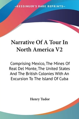 Narrative Of A Tour In North America V2: Comprising Mexico, The Mines Of Real Del Monte, The United States And The British Colonies With An Excursion by Tudor, Henry