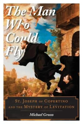 The Man Who Could Fly: St. Joseph of Copertino and the Mystery of Levitation by Grosso, Michael