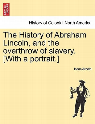 The History of Abraham Lincoln, and the overthrow of slavery. [With a portrait.] by Arnold, Isaac