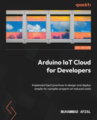 Arduino IoT Cloud for Developers: Implement best practices to design and deploy simple-to-complex projects at reduced costs by Afzal, Muhammad