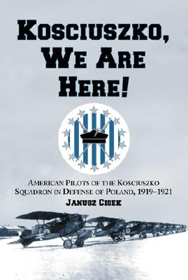 Kosciuszko, We Are Here!: American Pilots of the Kosciuszko Squadron in Defense of Poland, 1919-1921 by Cisek, Janusz