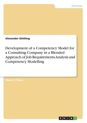 Development of a Competency Model for a Consulting Company in a Blended Approach of Job Requirements Analysis and Competency Modelling by Göttling, Alexander