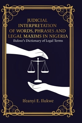 Judicial Interpretation of Words, Phrases and Legal Maxims in Nigeria: Ilukwe's Dictionary of Legal Terms by Ilukwe, Ifeanyi E.